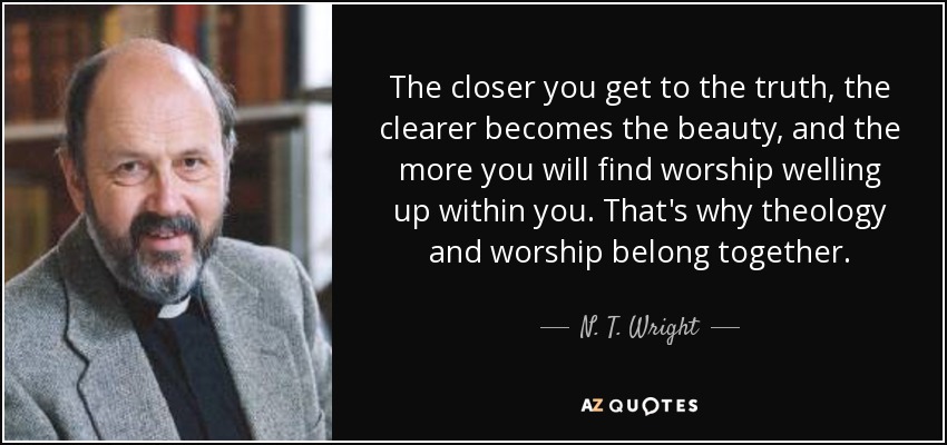The closer you get to the truth, the clearer becomes the beauty, and the more you will find worship welling up within you. That's why theology and worship belong together. - N. T. Wright