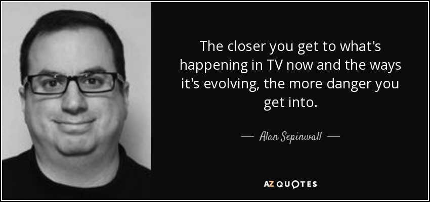 The closer you get to what's happening in TV now and the ways it's evolving, the more danger you get into. - Alan Sepinwall