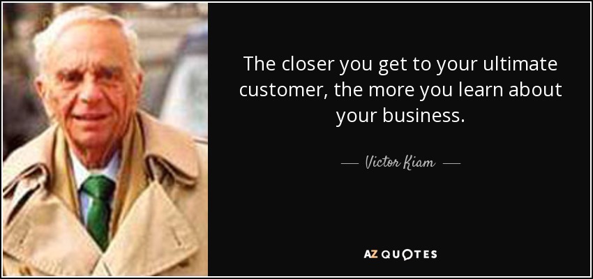 The closer you get to your ultimate customer, the more you learn about your business. - Victor Kiam