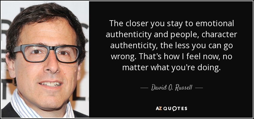 The closer you stay to emotional authenticity and people, character authenticity, the less you can go wrong. That's how I feel now, no matter what you're doing. - David O. Russell