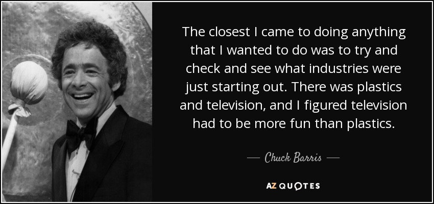The closest I came to doing anything that I wanted to do was to try and check and see what industries were just starting out. There was plastics and television, and I figured television had to be more fun than plastics. - Chuck Barris