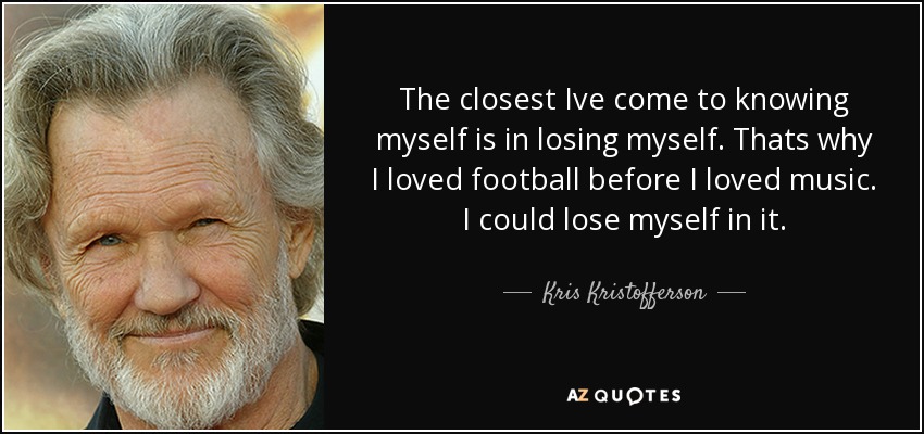 The closest Ive come to knowing myself is in losing myself. Thats why I loved football before I loved music. I could lose myself in it. - Kris Kristofferson