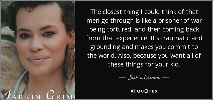 The closest thing I could think of that men go through is like a prisoner of war being tortured, and then coming back from that experience. It's traumatic and grounding and makes you commit to the world. Also, because you want all of these things for your kid. - Larkin Grimm