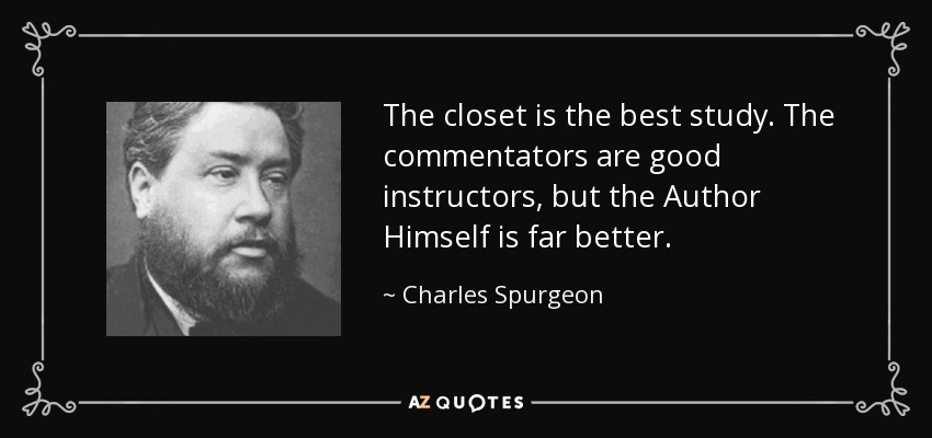 The closet is the best study. The commentators are good instructors, but the Author Himself is far better. - Charles Spurgeon
