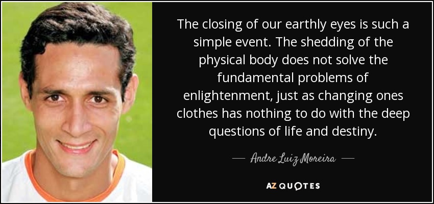 The closing of our earthly eyes is such a simple event. The shedding of the physical body does not solve the fundamental problems of enlightenment, just as changing ones clothes has nothing to do with the deep questions of life and destiny. - Andre Luiz Moreira