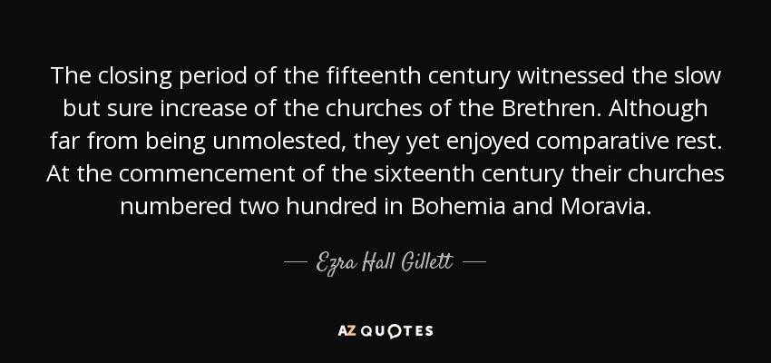 The closing period of the fifteenth century witnessed the slow but sure increase of the churches of the Brethren. Although far from being unmolested, they yet enjoyed comparative rest. At the commencement of the sixteenth century their churches numbered two hundred in Bohemia and Moravia. - Ezra Hall Gillett