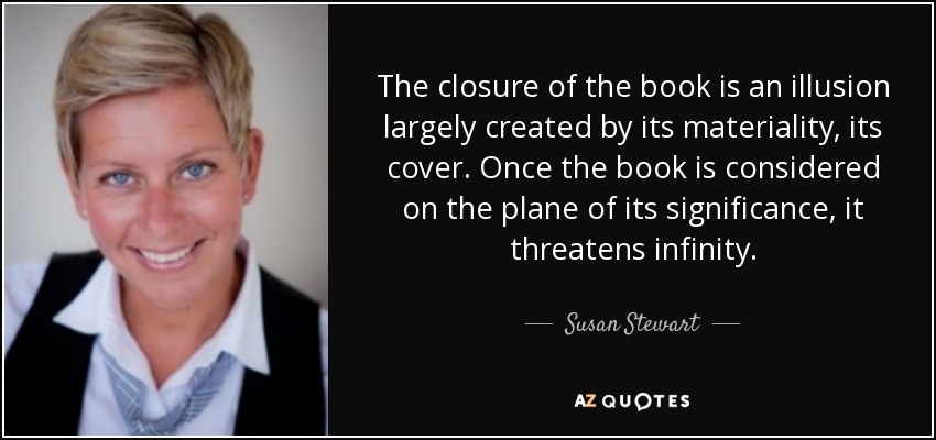 The closure of the book is an illusion largely created by its materiality, its cover. Once the book is considered on the plane of its significance, it threatens infinity. - Susan Stewart