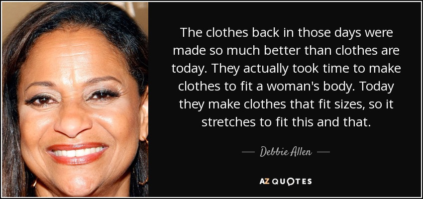 The clothes back in those days were made so much better than clothes are today. They actually took time to make clothes to fit a woman's body. Today they make clothes that fit sizes, so it stretches to fit this and that. - Debbie Allen