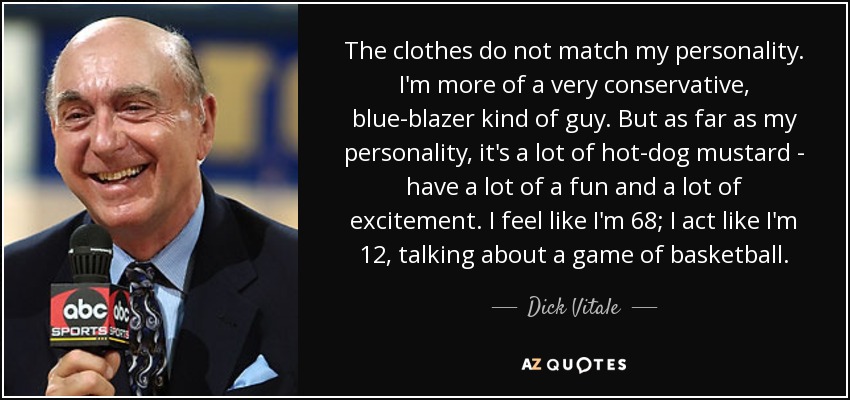 The clothes do not match my personality. I'm more of a very conservative, blue-blazer kind of guy. But as far as my personality, it's a lot of hot-dog mustard - have a lot of a fun and a lot of excitement. I feel like I'm 68; I act like I'm 12, talking about a game of basketball. - Dick Vitale