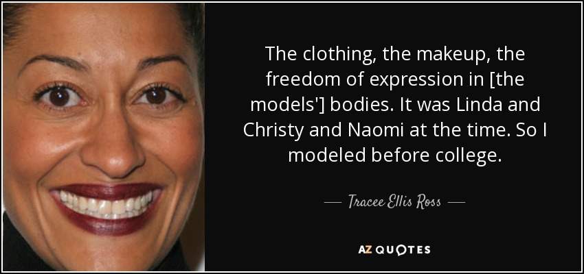 The clothing, the makeup, the freedom of expression in [the models'] bodies. It was Linda and Christy and Naomi at the time. So I modeled before college. - Tracee Ellis Ross
