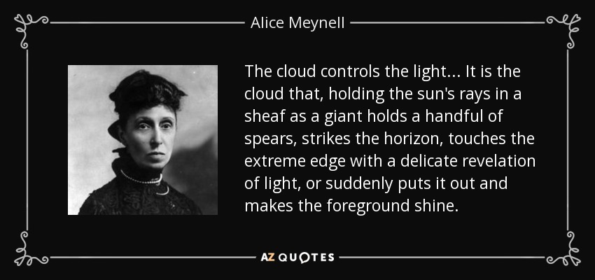 The cloud controls the light ... It is the cloud that, holding the sun's rays in a sheaf as a giant holds a handful of spears, strikes the horizon, touches the extreme edge with a delicate revelation of light, or suddenly puts it out and makes the foreground shine. - Alice Meynell