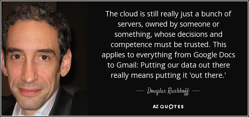 The cloud is still really just a bunch of servers, owned by someone or something, whose decisions and competence must be trusted. This applies to everything from Google Docs to Gmail: Putting our data out there really means putting it 'out there.' - Douglas Rushkoff