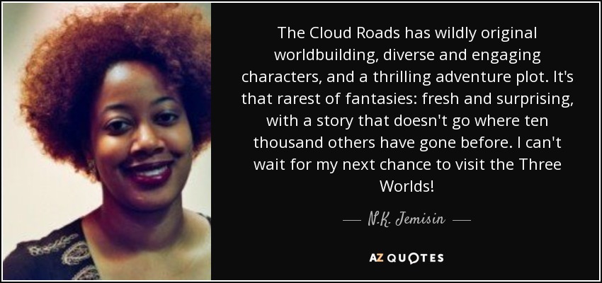 The Cloud Roads has wildly original worldbuilding, diverse and engaging characters, and a thrilling adventure plot. It's that rarest of fantasies: fresh and surprising, with a story that doesn't go where ten thousand others have gone before. I can't wait for my next chance to visit the Three Worlds! - N.K. Jemisin