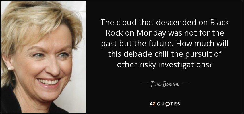 The cloud that descended on Black Rock on Monday was not for the past but the future. How much will this debacle chill the pursuit of other risky investigations? - Tina Brown