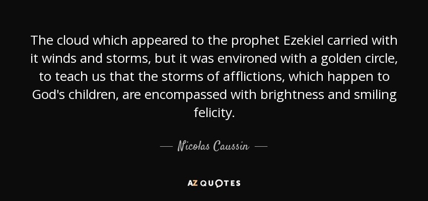 The cloud which appeared to the prophet Ezekiel carried with it winds and storms, but it was environed with a golden circle, to teach us that the storms of afflictions, which happen to God's children, are encompassed with brightness and smiling felicity. - Nicolas Caussin