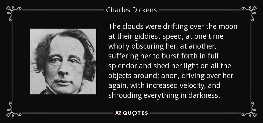 The clouds were drifting over the moon at their giddiest speed, at one time wholly obscuring her, at another, suffering her to burst forth in full splendor and shed her light on all the objects around; anon, driving over her again, with increased velocity, and shrouding everything in darkness. - Charles Dickens