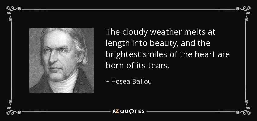 The cloudy weather melts at length into beauty, and the brightest smiles of the heart are born of its tears. - Hosea Ballou