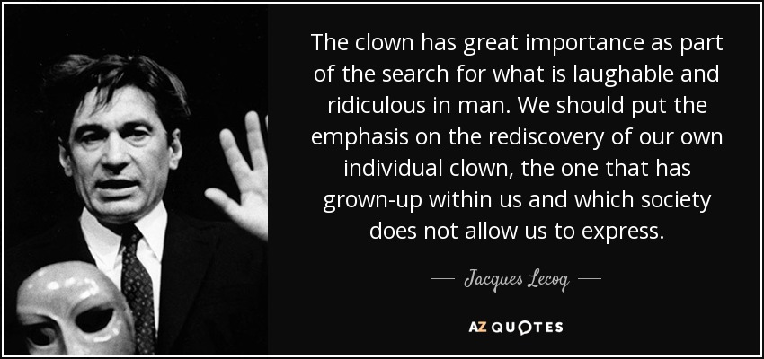 The clown has great importance as part of the search for what is laughable and ridiculous in man. We should put the emphasis on the rediscovery of our own individual clown, the one that has grown-up within us and which society does not allow us to express. - Jacques Lecoq