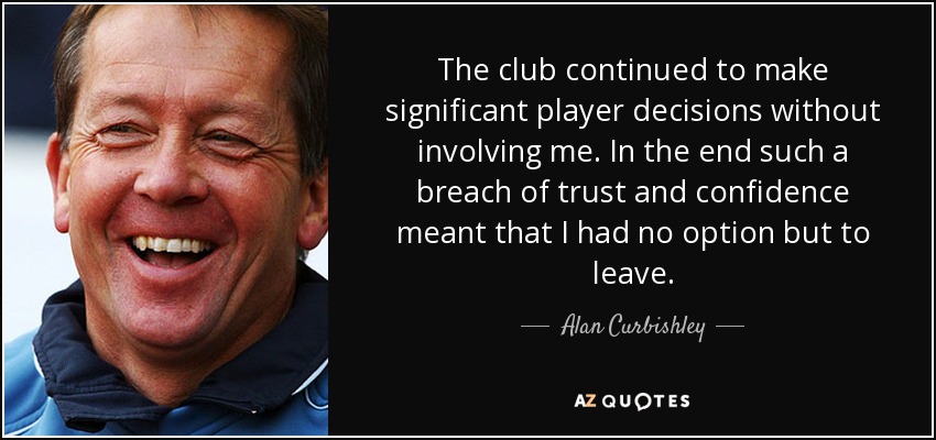 The club continued to make significant player decisions without involving me. In the end such a breach of trust and confidence meant that I had no option but to leave. - Alan Curbishley