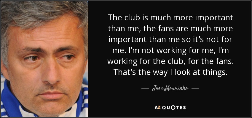 The club is much more important than me, the fans are much more important than me so it's not for me. I'm not working for me, I'm working for the club, for the fans. That's the way I look at things. - Jose Mourinho