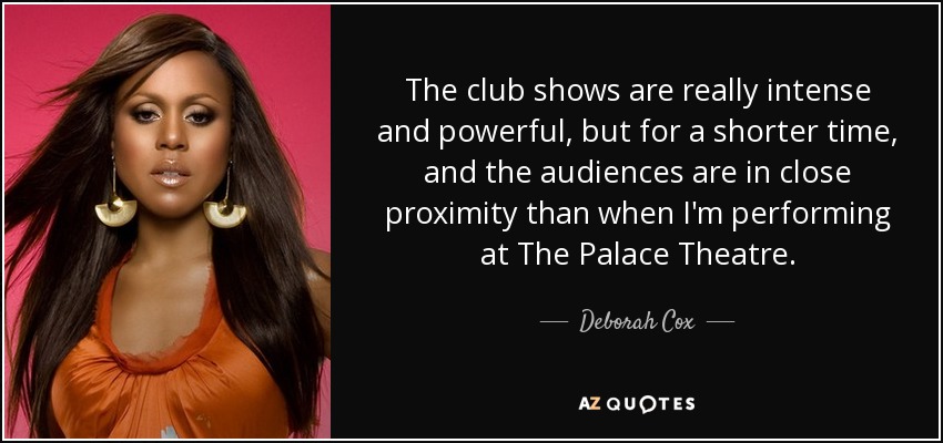 The club shows are really intense and powerful, but for a shorter time, and the audiences are in close proximity than when I'm performing at The Palace Theatre. - Deborah Cox