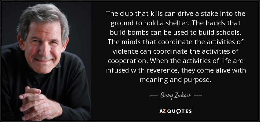 The club that kills can drive a stake into the ground to hold a shelter. The hands that build bombs can be used to build schools. The minds that coordinate the activities of violence can coordinate the activities of cooperation. When the activities of life are infused with reverence, they come alive with meaning and purpose. - Gary Zukav