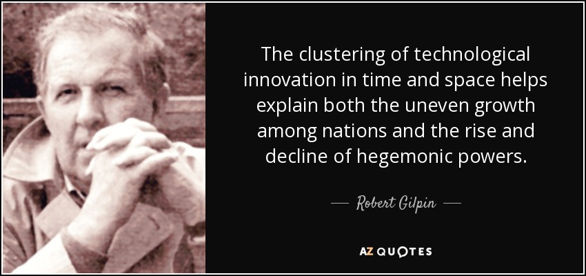 The clustering of technological innovation in time and space helps explain both the uneven growth among nations and the rise and decline of hegemonic powers. - Robert Gilpin
