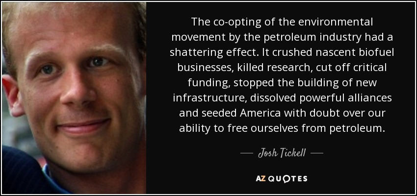The co-opting of the environmental movement by the petroleum industry had a shattering effect. It crushed nascent biofuel businesses, killed research, cut off critical funding, stopped the building of new infrastructure, dissolved powerful alliances and seeded America with doubt over our ability to free ourselves from petroleum. - Josh Tickell