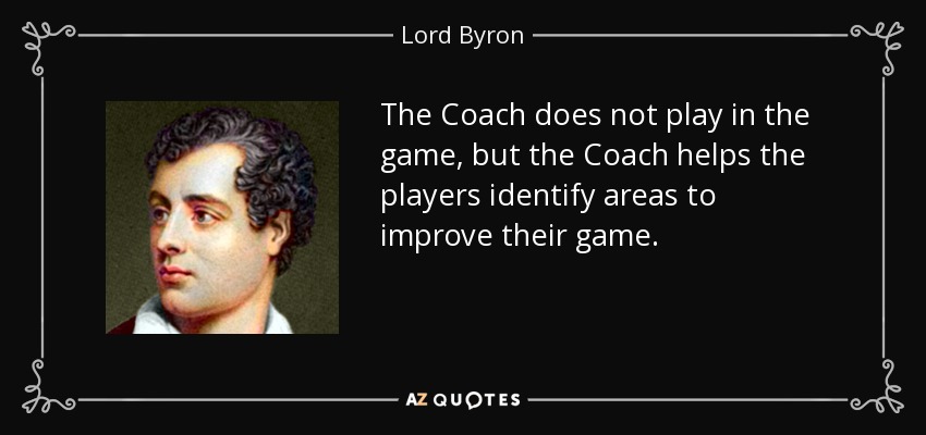 The Coach does not play in the game, but the Coach helps the players identify areas to improve their game. - Lord Byron