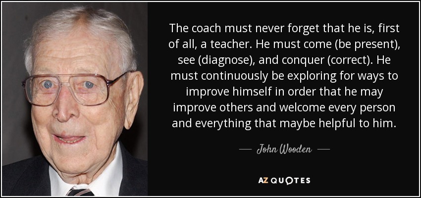 The coach must never forget that he is, first of all, a teacher. He must come (be present), see (diagnose), and conquer (correct). He must continuously be exploring for ways to improve himself in order that he may improve others and welcome every person and everything that maybe helpful to him. - John Wooden