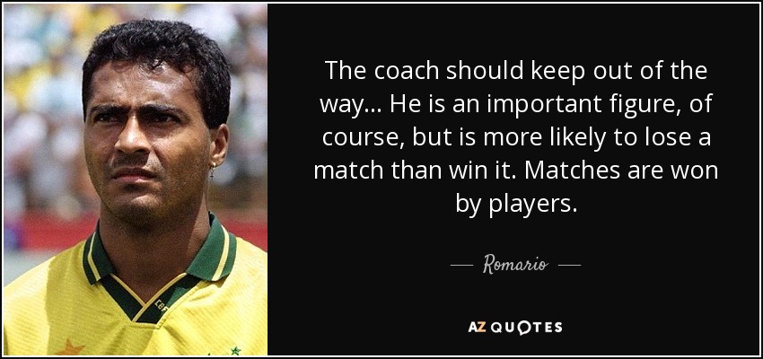 The coach should keep out of the way... He is an important figure, of course, but is more likely to lose a match than win it. Matches are won by players. - Romario