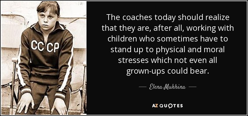 The coaches today should realize that they are, after all, working with children who sometimes have to stand up to physical and moral stresses which not even all grown-ups could bear. - Elena Mukhina