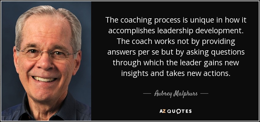The coaching process is unique in how it accomplishes leadership development. The coach works not by providing answers per se but by asking questions through which the leader gains new insights and takes new actions. - Aubrey Malphurs