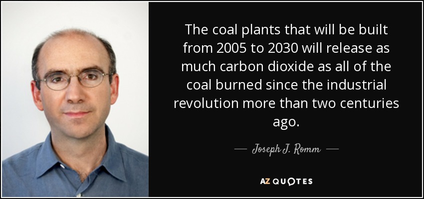 The coal plants that will be built from 2005 to 2030 will release as much carbon dioxide as all of the coal burned since the industrial revolution more than two centuries ago. - Joseph J. Romm
