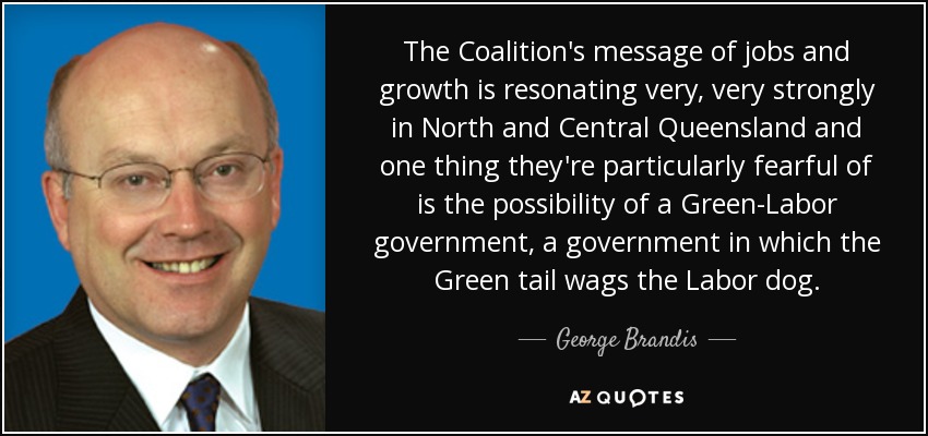 The Coalition's message of jobs and growth is resonating very, very strongly in North and Central Queensland and one thing they're particularly fearful of is the possibility of a Green-Labor government, a government in which the Green tail wags the Labor dog. - George Brandis