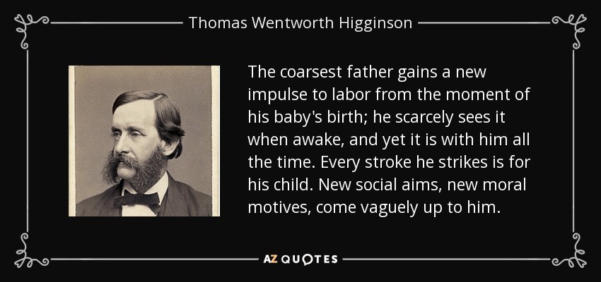 The coarsest father gains a new impulse to labor from the moment of his baby's birth; he scarcely sees it when awake, and yet it is with him all the time. Every stroke he strikes is for his child. New social aims, new moral motives, come vaguely up to him. - Thomas Wentworth Higginson