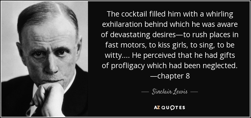The cocktail filled him with a whirling exhilaration behind which he was aware of devastating desires—to rush places in fast motors, to kiss girls, to sing, to be witty. ... He perceived that he had gifts of profligacy which had been neglected. —chapter 8 - Sinclair Lewis