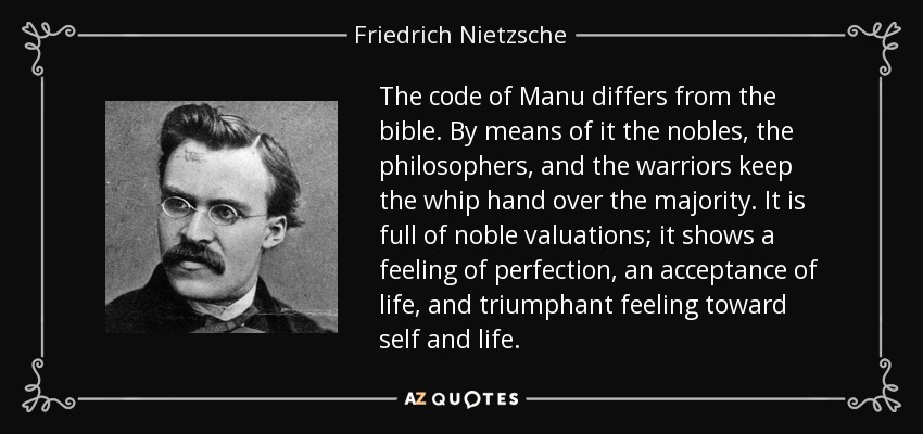 The code of Manu differs from the bible. By means of it the nobles, the philosophers, and the warriors keep the whip hand over the majority. It is full of noble valuations; it shows a feeling of perfection, an acceptance of life, and triumphant feeling toward self and life. - Friedrich Nietzsche