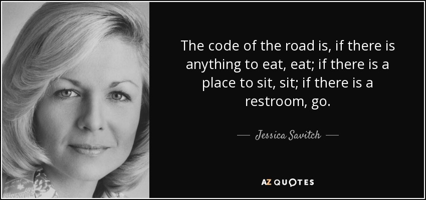 The code of the road is, if there is anything to eat, eat; if there is a place to sit, sit; if there is a restroom, go. - Jessica Savitch