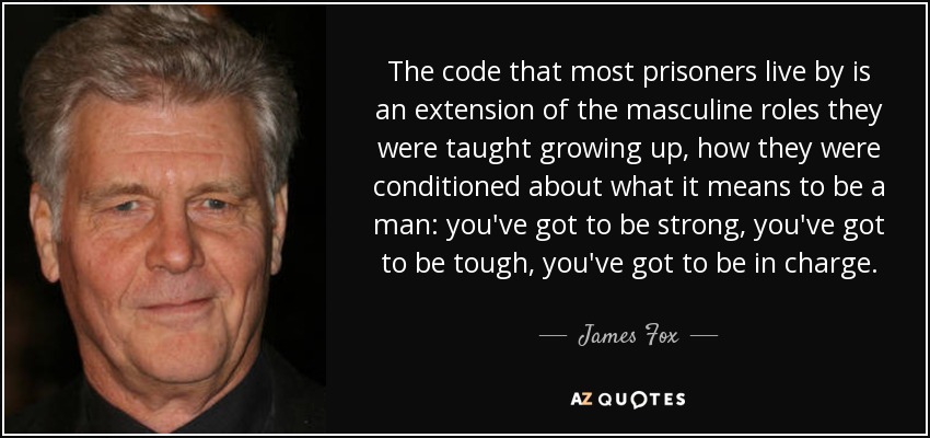 The code that most prisoners live by is an extension of the masculine roles they were taught growing up, how they were conditioned about what it means to be a man: you've got to be strong, you've got to be tough, you've got to be in charge. - James Fox
