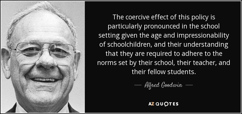 The coercive effect of this policy is particularly pronounced in the school setting given the age and impressionability of schoolchildren, and their understanding that they are required to adhere to the norms set by their school, their teacher, and their fellow students. - Alfred Goodwin