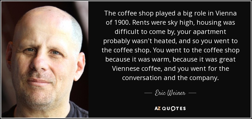 The coffee shop played a big role in Vienna of 1900. Rents were sky high, housing was difficult to come by, your apartment probably wasn't heated, and so you went to the coffee shop. You went to the coffee shop because it was warm, because it was great Viennese coffee, and you went for the conversation and the company. - Eric Weiner