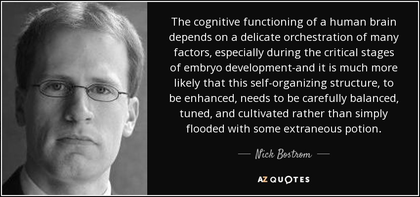 The cognitive functioning of a human brain depends on a delicate orchestration of many factors, especially during the critical stages of embryo development-and it is much more likely that this self-organizing structure, to be enhanced, needs to be carefully balanced, tuned, and cultivated rather than simply flooded with some extraneous potion. - Nick Bostrom