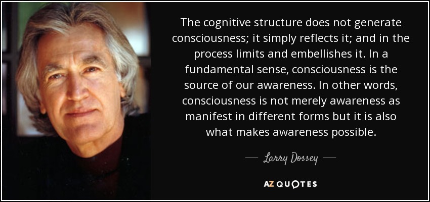 The cognitive structure does not generate consciousness; it simply reflects it; and in the process limits and embellishes it. In a fundamental sense, consciousness is the source of our awareness. In other words, consciousness is not merely awareness as manifest in different forms but it is also what makes awareness possible. - Larry Dossey