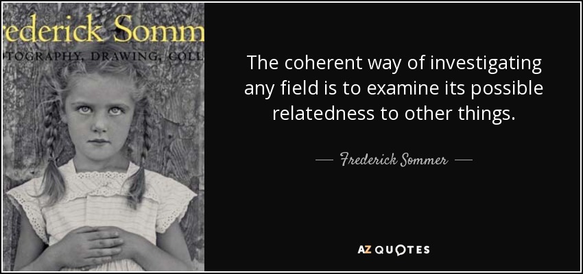 The coherent way of investigating any field is to examine its possible relatedness to other things. - Frederick Sommer