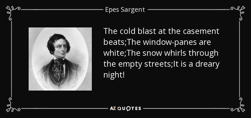 The cold blast at the casement beats;The window-panes are white;The snow whirls through the empty streets;It is a dreary night! - Epes Sargent