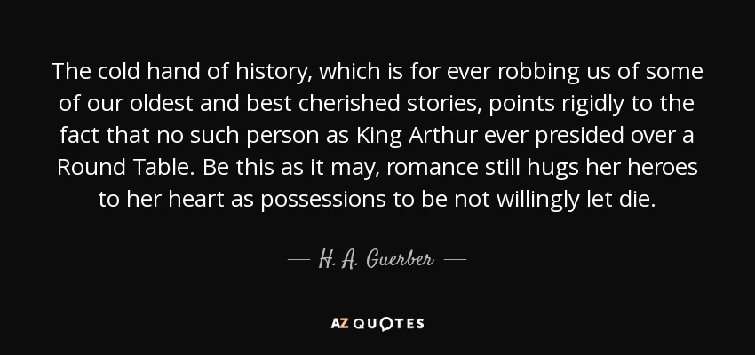 The cold hand of history, which is for ever robbing us of some of our oldest and best cherished stories, points rigidly to the fact that no such person as King Arthur ever presided over a Round Table. Be this as it may, romance still hugs her heroes to her heart as possessions to be not willingly let die. - H. A. Guerber