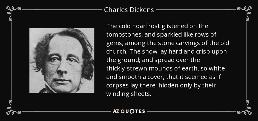 The cold hoarfrost glistened on the tombstones, and sparkled like rows of gems, among the stone carvings of the old church. The snow lay hard and crisp upon the ground; and spread over the thickly-strewn mounds of earth, so white and smooth a cover, that it seemed as if corpses lay there, hidden only by their winding sheets. - Charles Dickens