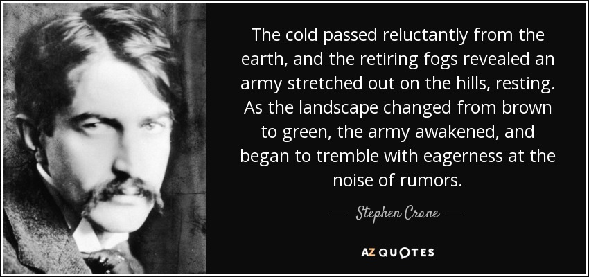 The cold passed reluctantly from the earth, and the retiring fogs revealed an army stretched out on the hills, resting. As the landscape changed from brown to green, the army awakened, and began to tremble with eagerness at the noise of rumors. - Stephen Crane