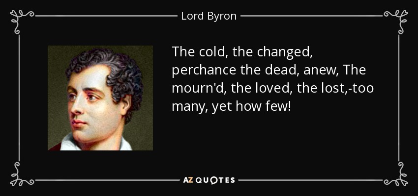 The cold, the changed, perchance the dead, anew, The mourn'd, the loved, the lost,-too many, yet how few! - Lord Byron